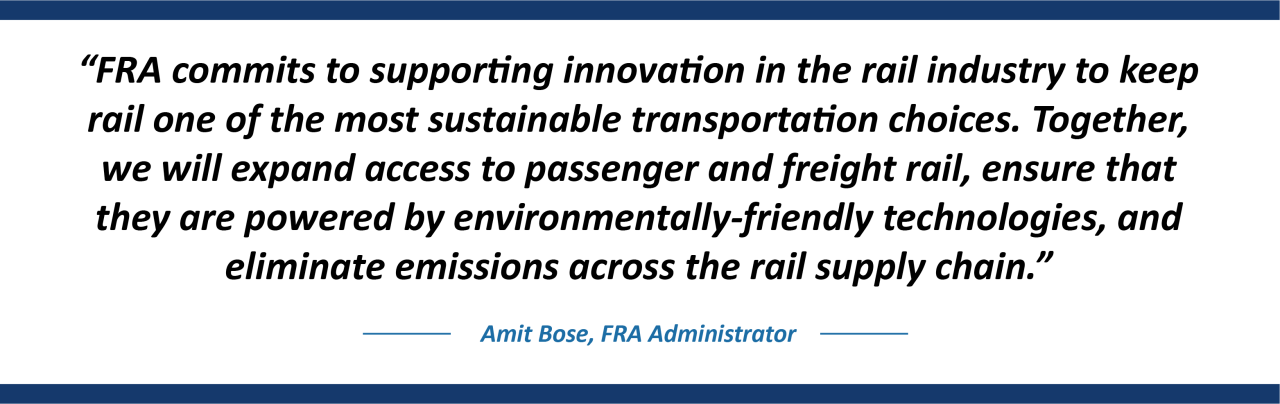 “FRA commits to supporting innovation in the rail industry to keep rail one of the most sustainable transportation choices,” said FRA Administrator Amit Bose. “Together, we will expand access to passenger and freight rail, ensure that they are powered by environmentally-friendly technologies, and eliminate emissions across the rail supply chain.”